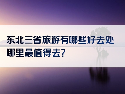 东北三省旅游有哪些好去处哪里最值得去？