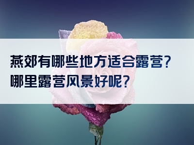 燕郊有哪些地方适合露营？哪里露营风景好呢？