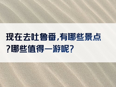 现在去吐鲁番，有哪些景点？哪些值得一游呢？