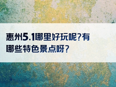 惠州5.1哪里好玩呢？有哪些特色景点呀？