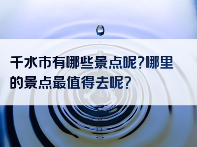 千水市有哪些景点呢？哪里的景点最值得去呢？