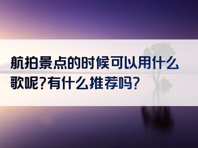 航拍景点的时候可以用什么歌呢？有什么推荐吗？