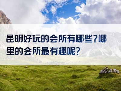 昆明好玩的会所有哪些？哪里的会所最有趣呢？