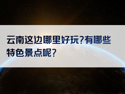 云南这边哪里好玩？有哪些特色景点呢？