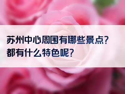 苏州中心周围有哪些景点？都有什么特色呢？