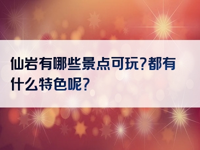 仙岩有哪些景点可玩？都有什么特色呢？