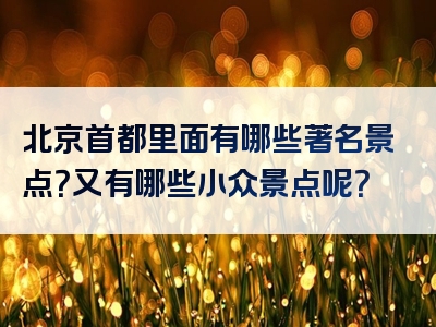 北京首都里面有哪些著名景点？又有哪些小众景点呢？