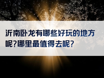 沂南卧龙有哪些好玩的地方呢？哪里最值得去呢？